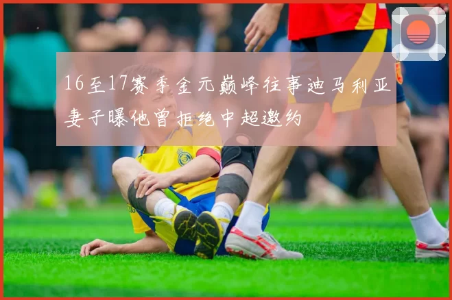 16至17赛季金元巅峰往事迪马利亚妻子曝他曾拒绝中超邀约